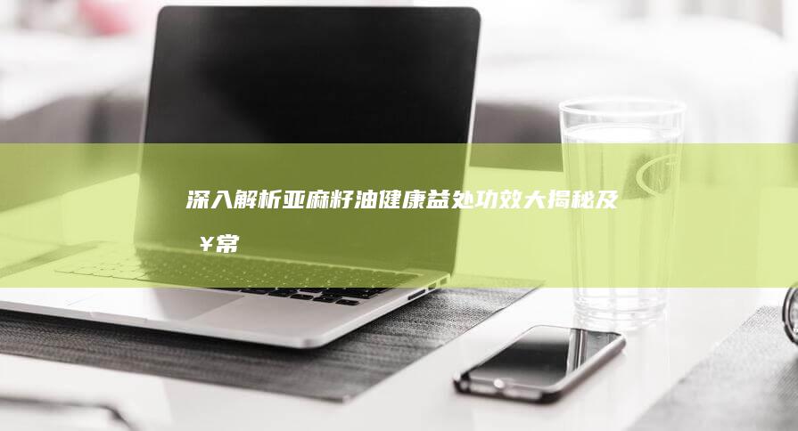 深入解析亚麻籽油：健康益处、功效大揭秘及日常应用指南